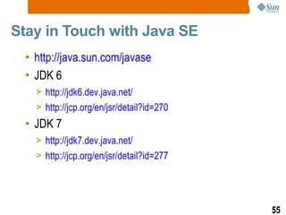 Stay in Touch with Java SE  http://java.sun.com/javase JDK 6 http://jdk6.dev.java.net/ http://jcp.org/en/jsr/detail?id=270 JDK 7 http://jdk7.dev.java.net/ http://jcp.org/en/jsr/detail?id=277 