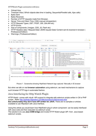 HTTPWatch Plugin automation with Java
Sandeep Tol (sandeep.tol@outlook.com) Page 3
 Onload time,
 Tmechart View ( Which objects take time in loading, Sequential/Parallel calls, Ajax calls)
 Bytes Sent
 Bytes Received,
 Number of HTTP requests made from Browser,
 Server Time and Client Time ( With manual introspection)
 HTTP Request Types ( GET, POST, 200 ,304,404 etc)
 HTTP Errors.
 Size of components ( Images, CSS, JS, Flash etc)
 HTTP Headers data / Request Data/ JSON request Data/ Content sent & received in browser (
Professional Edition)
 Warnings ( Professional Edition)
Picture 1: Screenshot showing HttpWatch Network logs captured Manually in IE browser
But when we talk on real browser automation using selenium, we need mechanisms to capture
such browser HTTP logs in automated fashion.
Java Interfacing for Http Watch Plugin
HTTP Watch comes with inbuilt API support to integrate with selenium scripts written in C# or PHP
scripts . Refer http://apihelp.httpwatch.com/#Automation%20Overview.html
But unfortunately they don’t have API written for JAVA. There are no samples or articles
available to use Httpwtach with Java interface.
Using this article you would learn how HttpWatch plug-in which component can be easily interfaced
with Java code and then executed via selenium script.
The solution is to use Java COM bridge and invoke HTTP Watch plugin API from Java based
selenium scripts.
 