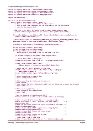 HTTPWatch Plugin automation with Java
Sandeep Tol (sandeep.tol@outlook.com) Page 6
import org.openqa.selenium.ie.InternetExplorerDriver;
import org.openqa.selenium.remote.DesiredCapabilities;
import org.openqa.selenium.support.ui.ExpectedCondition;
import org.openqa.selenium.support.ui.WebDriverWait;
import com.httpwatch.*;
public class SeleniumIEHttpwatch {
public static void main(String[] args) {
// Create a new instance of the Firefox driver
// Notice that the remainder of the code relies on the interface,
// not the implementation.
File file = new File("C:/<path to IE Driver>/IEDriverServer.exe");
System.setProperty("webdriver.ie.driver", file.getAbsolutePath());
DesiredCapabilities capabilitiesIE = DesiredCapabilities.internetExplorer();
capabilitiesIE.setCapability(
InternetExplorerDriver.INTRODUCE_FLAKINESS_BY_IGNORING_SECURITY_DOMAINS, true);
WebDriver driver = new InternetExplorerDriver(capabilitiesIE);
IController controller = ClassFactory.createController();
driver.manage().window().maximize();
// And now use this to visit Google
driver.get("http://www.google.com");
// Alternatively the same thing can be done like this
// driver.navigate().to("http://www.google.com");
// Check the title of the page
System.out.println("Page title is: " + driver.getTitle());
String title = driver.getTitle();
Plugin plugin = controller.attachByTitle(title);
// Find the text input element by its name
//WebElement element = driver.findElement(By.name("q"));
WebElement element =
driver.findElement(By.xpath("//input[@name='q']"));
// Enter something to search for
element.sendKeys("Cheese!");
//start recording the data for transaction
plugin.record();
// Now submit the form. WebDriver will find the form for us from the element
element.submit();
controller.wait_(plugin, -1);
//stop recording for transaction
plugin.stop();
/*Get the Summary of Performance KPI*/
Summary summary = plugin.log().pages(0).entries().summary();
System.out.println(" Summary Time" + summary.time());
System.out.println( "Total time to load page (secs): " +
summary.time());
System.out.println( "Number of bytes received on network: " +
summary.bytesReceived());
System.out.println( "HTTP compression saving (bytes): " +
summary.compressionSavedBytes());
System.out.println( "Number of round trips: " +
summary.roundTrips());
System.out.println( "Number of errors: " +
summary.errors().count());
// Check the title of the page
System.out.println("Page title is: " + driver.getTitle());
 