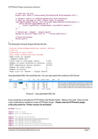 HTTPWatch Plugin automation with Java
Sandeep Tol (sandeep.tol@outlook.com) Page 7
// Save the log file
plugin.log().save("C:/Users/sande_000/Desktop/PE Work/sandytest.hwl");
// Google's search is rendered dynamically with JavaScript.
// Wait for the page to load, timeout after 10 seconds
(new WebDriverWait(driver, 10)).until(new ExpectedCondition<Boolean>() {
public Boolean apply(WebDriver d) {
return d.getTitle().toLowerCase().startsWith("cheese!");
}
});
// Should see: "cheese! - Google Search"
System.out.println("Page title is: " + driver.getTitle());
//Close the browser
driver.quit();
}
}
The Execution Console Output will look like this
Auto generated HWL File would like this. You can also export this content to CSV format
Picture 6: Auto generated HWL file
If you would like to simulate the HTTP Watch with Mozilla Firefox . Below is the code .There are few
minor modifications needed to invoke HTTPWatch plugin . Please note the HTTPwatch plugin
(v10) only works for Firefox version 35 and below
package myauto;
import java.io.File;
import java.io.IOException;
import org.openqa.selenium.By;
import org.openqa.selenium.JavascriptExecutor;
import org.openqa.selenium.WebDriver;
import org.openqa.selenium.WebElement;
import org.openqa.selenium.firefox.FirefoxDriver;
import org.openqa.selenium.firefox.FirefoxProfile;
 
