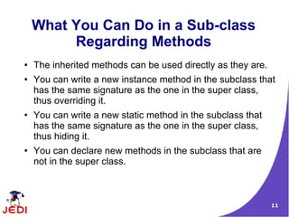 11
What You Can Do in a Sub-class
Regarding Methods
● The inherited methods can be used directly as they are.
● You can write a new instance method in the subclass that
has the same signature as the one in the super class,
thus overriding it.
● You can write a new static method in the subclass that
has the same signature as the one in the super class,
thus hiding it.
● You can declare new methods in the subclass that are
not in the super class.
 