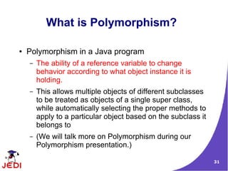 31
What is Polymorphism?
● Polymorphism in a Java program
– The ability of a reference variable to change
behavior according to what object instance it is
holding.
– This allows multiple objects of different subclasses
to be treated as objects of a single super class,
while automatically selecting the proper methods to
apply to a particular object based on the subclass it
belongs to
– (We will talk more on Polymorphism during our
Polymorphism presentation.)
 