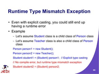46
Runtime Type Mismatch Exception
● Even with explicit casting, you could still end up
having a runtime error
● Example
– Let's assume Student class is a child class of Person class
– Let's assume Teacher class is also a child class of Person
class
Person person1 = new Student();
Person person2 = new Teacher();
Student student1 = (Student) person1; // Explicit type casting
// No compile error, but runtime type mismatch exception
Student student2 = (Student) person2;
 