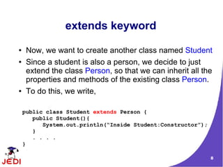 8
extends keyword
● Now, we want to create another class named Student
● Since a student is also a person, we decide to just
extend the class Person, so that we can inherit all the
properties and methods of the existing class Person.
● To do this, we write,
public class Student extends Person {
public Student(){
System.out.println(“Inside Student:Constructor”);
}
. . . .
}
 