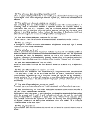 10. What is Garbage Collection and how to call it explicitly?
When an object is no longer referred to by any variable, java automatically reclaims memory used
by that object. This is known as garbage collection. System. gc() method may be used to call it
explicitly.

  11. What is difference between overloading and overriding?
a) In overloading, there is a relationship between methods available in the same class whereas in
overriding, there is relationship between a superclass method and subclass method. b)
Overloading does not block inheritance from the superclass whereas overriding blocks
inheritance from the superclass. c) In overloading, separate methods share the same name
whereas in overriding, subclass method replaces the superclass. d) Overloading must have
different method signatures whereas overriding must have same signature.

 12. What is the difference between superclass and subclass?
A super class is a class that is inherited whereas sub class is a class that does the inheriting.

 13. What is a package?
A package is a collection of classes and interfaces that provides a high-level layer of access
protection and name space management.

  14. What is interface and its use?
Interface is similar to a class which may contain method’s signature only but not bodies and it is a
formal set of method and constant declarations that must be defined by the class that implements
it. Interfaces are useful for: a)Declaring methods that one or more classes are expected to
implement b)Capturing similarities between unrelated classes without forcing a class relationship.
c)Determining an object’s programming interface without revealing the actual body of the class.

 15. What is the difference between Array and vector?
Array is a set of related data type and static whereas vector is a growable array of objects and
dynamic.

  16. What is the difference between exception and error?
The exception class defines mild error conditions that your program encounters. Exceptions can
occur when trying to open the file, which does not exist, the network connection is disrupted,
operands being manipulated are out of prescribed ranges, the class file you are interested in
loading is missing. The error class defines serious error conditions that you should not attempt to
recover from. In most cases it is advisable to let the program terminate when such an error is
encountered.

 17. What is the difference between process and thread?
Process is a program in execution whereas thread is a separate path of execution in a program.

  18. What is multithreading and what are the methods for inter-thread communication and what is
the class in which these methods are defined?
Multithreading is the mechanism in which more than one thread run independent of each other
within the process. wait (), notify () and notifyAll() methods can be used for inter-thread
communication and these methods are in Object class. wait() : When a thread executes a call to
wait() method, it surrenders the object lock and enters into a waiting state. notify() or notifyAll() :
To remove a thread from the waiting state, some other thread must make a call to notify() or
notifyAll() method on the same object.

 19. What is synchronization?
Synchronization is the mechanism that ensures that only one thread is accessed the resources at
a time.
 