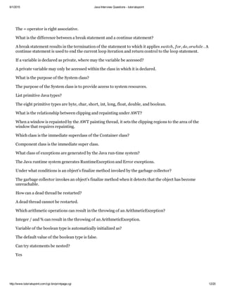 6/1/2015 Java Interview Questions ­ tutorialspoint
http://www.tutorialspoint.com/cgi­bin/printpage.cgi 12/20
The = operator is right associative.
What is the difference between a break statement and a continue statement?
A break statement results in the termination of the statement to which it applies  . A
continue statement is used to end the current loop iteration and return control to the loop statement.
If a variable is declared as private, where may the variable be accessed?
A private variable may only be accessed within the class in which it is declared.
What is the purpose of the System class?
The purpose of the System class is to provide access to system resources.
List primitive Java types?
The eight primitive types are byte, char, short, int, long, float, double, and boolean.
What is the relationship between clipping and repainting under AWT?
When a window is repainted by the AWT painting thread, it sets the clipping regions to the area of the
window that requires repainting.
Which class is the immediate superclass of the Container class?
Component class is the immediate super class.
What class of exceptions are generated by the Java run­time system?
The Java runtime system generates RuntimeException and Error exceptions.
Under what conditions is an object's finalize method invoked by the garbage collector?
The garbage collector invokes an object's finalize method when it detects that the object has become
unreachable.
How can a dead thread be restarted?
A dead thread cannot be restarted.
Which arithmetic operations can result in the throwing of an ArithmeticException?
Integer / and % can result in the throwing of an ArithmeticException.
Variable of the boolean type is automatically initialized as?
The default value of the boolean type is false.
Can try statements be nested?
Yes
switch, for, do, orwhile
 