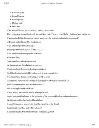 6/1/2015 Java Interview Questions ­ tutorialspoint
http://www.tutorialspoint.com/cgi­bin/printpage.cgi 15/20
Newborn state
Runnable state
Running state
Blocked state
Dead state
What is the difference between the >> and >>> operators?
The >> operator carries the sign bit when shifting right. The >>> zero­fills bits that have been shifted out.
Which method of the Component class is used to set the position and size of a component?
setBounds method is used for this purpose.
What is the range of the short type?
The range of the short type is ­  to 2^15 ­ 1.
What is the immediate superclass of Menu?
MenuItem class
Does Java allow Default Arguments?
No, Java does not allow Default Arguments.
Which number is denoted by leading zero in java?
Octal Numbers are denoted by leading zero in java, example: 06
Which number is denoted by leading 0x or 0X in java?
Hexadecimal Numbers are denoted by leading 0x or 0X in java, example: 0XF
Break statement can be used as labels in Java?
Yes, an example can be break one;
Where import statement is used in a Java program?
Import statement is allowed at the beginning of the program file after package statement.
Explain suspend method under Thread class>
It is used to pause or temporarily stop the execution of the thread.
Explain isAlive method under Thread class?
It is used to find out whether a thread is still running or not.
52
1
 