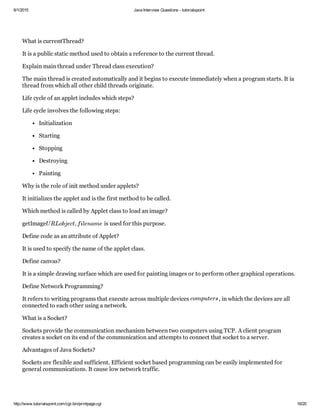 6/1/2015 Java Interview Questions ­ tutorialspoint
http://www.tutorialspoint.com/cgi­bin/printpage.cgi 16/20
What is currentThread?
It is a public static method used to obtain a reference to the current thread.
Explain main thread under Thread class execution?
The main thread is created automatically and it begins to execute immediately when a program starts. It ia
thread from which all other child threads originate.
Life cycle of an applet includes which steps?
Life cycle involves the following steps:
Initialization
Starting
Stopping
Destroying
Painting
Why is the role of init method under applets?
It initializes the applet and is the first method to be called.
Which method is called by Applet class to load an image?
getImage  is used for this purpose.
Define code as an attribute of Applet?
It is used to specify the name of the applet class.
Define canvas?
It is a simple drawing surface which are used for painting images or to perform other graphical operations.
Define Network Programming?
It refers to writing programs that execute across multiple devices  , in which the devices are all
connected to each other using a network.
What is a Socket?
Sockets provide the communication mechanism between two computers using TCP. A client program
creates a socket on its end of the communication and attempts to connect that socket to a server.
Advantages of Java Sockets?
Sockets are flexible and sufficient. Efficient socket based programming can be easily implemented for
general communications. It cause low network traffic.
URLobject, filename
computers
 