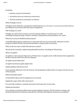 6/1/2015 Java Interview Questions ­ tutorialspoint
http://www.tutorialspoint.com/cgi­bin/printpage.cgi 6/20
It includes:
Interface cannot be instantiated
An interface does not contain any constructors.
All of the methods in an interface are abstract.
Define Packages in Java?
A Package can be defined as a grouping of related types
providing access protection and name space management.
Why Packages are used?
Packages are used in Java in­order to prevent naming conflicts, to control access, to make
searching/locating and usage of classes, interfaces, enumerations and annotations, etc., easier.
What do you mean by Multithreaded program?
A multithreaded program contains two or more parts that can run concurrently. Each part of such a
program is called a thread, and each thread defines a separate path of execution.
What are the two ways in which Thread can be created?
Thread can be created by: implementing Runnable interface, extending the Thread class.
What is an applet?
An applet is a Java program that runs in a Web browser. An applet can be a fully functional Java application
because it has the entire Java API at its disposal.
An applet extend which class?
An applet extends java.applet.Applet class.
Explain garbage collection in Java?
It uses garbage collection to free the memory. By cleaning those objects that is no longer reference by any
of the program.
Define immutable object?
An immutable object can’t be changed once it is created.
Explain the usage of this with constructors?
It is used with variables or methods and used to call constructer of same class.
Explain Set Interface?
It is a collection of element which cannot contain duplicate elements. The Set interface contains only
methods inherited from Collection and adds the restriction that duplicate elements are prohibited.
classes, interfaces, enumerationsandannotations
 