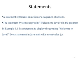 Statements
•A statement represents an action or a sequence of actions.
•The statement System.out.println("Welcome to Java!") in the program
in Example 1.1 is a statement to display the greeting "Welcome to
Java!" Every statement in Java ends with a semicolon (;).
22
 