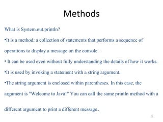 Methods
What is System.out.println?
•It is a method: a collection of statements that performs a sequence of
operations to display a message on the console.
• It can be used even without fully understanding the details of how it works.
•It is used by invoking a statement with a string argument.
•The string argument is enclosed within parentheses. In this case, the
argument is "Welcome to Java!" You can call the same println method with a
different argument to print a different message.
25
 