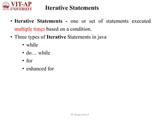 Iterative Statements
• Iterative Statements - one or set of statements executed
multiple times based on a condition.
• Three types of Iterative Statements in java
• while
• do… while
• for
• enhanced for
Dr. Kuppusamy P
 