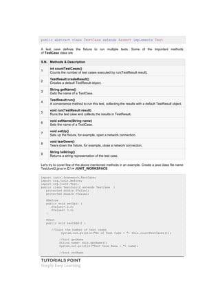 TUTORIALS POINT
Simply Easy Learning
public abstract class TestCase extends Assert implements Test
A test case defines the fixture to run multiple tests. Some of the important methods
of TestCase class are
S.N. Methods & Description
1
int countTestCases()
Counts the number of test cases executed by run(TestResult result).
2
TestResult createResult()
Creates a default TestResult object.
3
String getName()
Gets the name of a TestCase.
4
TestResult run()
A convenience method to run this test, collecting the results with a default TestResult object.
5
void run(TestResult result)
Runs the test case and collects the results in TestResult.
6
void setName(String name)
Sets the name of a TestCase.
7
void setUp()
Sets up the fixture, for example, open a network connection.
8
void tearDown()
Tears down the fixture, for example, close a network connection.
9
String toString()
Returns a string representation of the test case.
Let's try to cover few of the above mentioned methods in an example. Create a java class file name
TestJunit2.java in C: > JUNIT_WORKSPACE
import junit.framework.TestCase;
import org.junit.Before;
import org.junit.Test;
public class TestJunit2 extends TestCase {
protected double fValue1;
protected double fValue2;
@Before
public void setUp() {
fValue1= 2.0;
fValue2= 3.0;
}
@Test
public void testAdd() {
//Count the number of test cases
System.out.println("No of Test Case = "+ this.countTestCases());
//test getName
String name= this.getName();
System.out.println("Test Case Name = "+ name);
//test setName
 