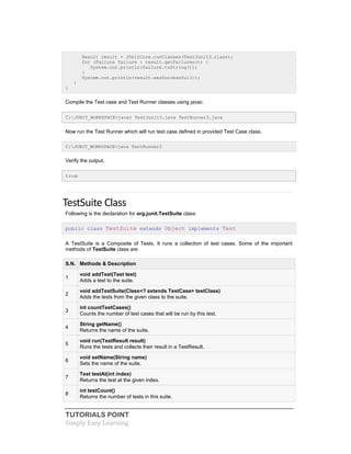 TUTORIALS POINT
Simply Easy Learning
Result result = JUnitCore.runClasses(TestJunit3.class);
for (Failure failure : result.getFailures()) {
System.out.println(failure.toString());
}
System.out.println(result.wasSuccessful());
}
}
Compile the Test case and Test Runner classes using javac
C:JUNIT_WORKSPACE>javac TestJunit3.java TestRunner3.java
Now run the Test Runner which will run test case defined in provided Test Case class.
C:JUNIT_WORKSPACE>java TestRunner3
Verify the output.
true
TestSuite Class
Following is the declaration for org.junit.TestSuite class:
public class TestSuite extends Object implements Test
A TestSuite is a Composite of Tests. It runs a collection of test cases. Some of the important
methods of TestSuite class are
S.N. Methods & Description
1
void addTest(Test test)
Adds a test to the suite.
2
void addTestSuite(Class<? extends TestCase> testClass)
Adds the tests from the given class to the suite.
3
int countTestCases()
Counts the number of test cases that will be run by this test.
4
String getName()
Returns the name of the suite.
5
void run(TestResult result)
Runs the tests and collects their result in a TestResult.
6
void setName(String name)
Sets the name of the suite.
7
Test testAt(int index)
Returns the test at the given index.
8
int testCount()
Returns the number of tests in this suite.
 
