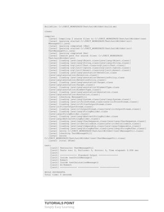 TUTORIALS POINT
Simply Easy Learning
Buildfile: C:JUNIT_WORKSPACETestJunitWithAntbuild.xml
clean:
compile:
[javac] Compiling 2 source files to C:JUNIT_WORKSPACETestJunitWithAnttest
[javac] [parsing started C:JUNIT_WORKSPACETestJunitWithAntsrc
MessageUtil.java]
[javac] [parsing completed 18ms]
[javac] [parsing started C:JUNIT_WORKSPACETestJunitWithAntsrc
TestMessageUtil.java]
[javac] [parsing completed 2ms]
[javac] [search path for source files: C:JUNIT_WORKSPACE
TestJunitWithAntsrc]
[javac] [loading javalangObject.class(javalang:Object.class)]
[javac] [loading javalangString.class(javalang:String.class)]
[javac] [loading orgjunitTest.class(orgjunit:Test.class)]
[javac] [loading orgjunitIgnore.class(orgjunit:Ignore.class)]
[javac] [loading orgjunitAssert.class(orgjunit:Assert.class)]
[javac] [loading javalangannotationRetention.class
(javalangannotation:Retention.class)]
[javac] [loading javalangannotationRetentionPolicy.class
(javalangannotation:RetentionPolicy.class)]
[javac] [loading javalangannotationTarget.class
(javalangannotation:Target.class)]
[javac] [loading javalangannotationElementType.class
(javalangannotation:ElementType.class)]
[javac] [loading javalangannotationAnnotation.class
(javalangannotation:Annotation.class)]
[javac] [checking MessageUtil]
[javac] [loading javalangSystem.class(javalang:System.class)]
[javac] [loading javaioPrintStream.class(javaio:PrintStream.class)]
[javac] [loading javaioFilterOutputStream.class
(javaio:FilterOutputStream.class)]
[javac] [loading javaioOutputStream.class(javaio:OutputStream.class)]
[javac] [loading javalangStringBuilder.class
(javalang:StringBuilder.class)]
[javac] [loading javalangAbstractStringBuilder.class
(javalang:AbstractStringBuilder.class)]
[javac] [loading javalangCharSequence.class(javalang:CharSequence.class)]
[javac] [loading javaioSerializable.class(javaio:Serializable.class)]
[javac] [loading javalangComparable.class(javalang:Comparable.class)]
[javac] [loading javalangStringBuffer.class(javalang:StringBuffer.class)]
[javac] [wrote C:JUNIT_WORKSPACETestJunitWithAnttestMessageUtil.class]
[javac] [checking TestMessageUtil]
[javac] [wrote
C:JUNIT_WORKSPACETestJunitWithAnttestTestMessageUtil.class]
[javac] [total 281ms]
test:
[junit] Testsuite: TestMessageUtil
[junit] Tests run: 2, Failures: 0, Errors: 0, Time elapsed: 0.008 sec
[junit]
[junit] ------------- Standard Output ---------------
[junit] Inside testPrintMessage()
[junit] Robert
[junit] Inside testSalutationMessage()
[junit] Hi!Robert
[junit] ------------- ---------------- ---------------
BUILD SUCCESSFUL
Total time: 0 seconds
 