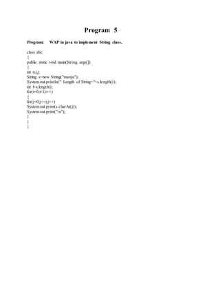 Program 5 
Program: WAP in java to implement String class. 
class abc 
{ 
public static void main(String args[]) 
{ 
int n,i,j; 
String s=new String("manju"); 
System.out.println(" Length of String="+s.length()); 
int l=s.length(); 
for(i=0;i<l;i++) 
{ 
for(j=0;j<=i;j++) 
System.out.print(s.charAt(j)); 
System.out.print("n"); 
} 
} 
} 
 