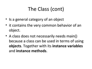 The Class (cont)
• Is a general category of an object
• it contains the very common behavior of an
object.
• A class does not necessarily needs main()
because a class can be used in terms of using
objects. Together with its instance variables
and instance methods.
 