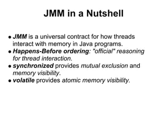 JMM in a Nutshell

JMM is a universal contract for how threads
interact with memory in Java programs.
Happens-Before ordering: "official" reasoning
for thread interaction.
synchronized provides mutual exclusion and
memory visibility.
volatile provides atomic memory visibility.
 