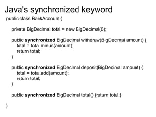 Java's synchronized keyword
public class BankAccount {

    private BigDecimal total = new BigDecimal(0);

    public synchronized BigDecimal withdraw(BigDecimal amount) {
      total = total.minus(amount);
      return total;
    }

    public synchronized BigDecimal deposit(BigDecimal amount) {
      total = total.add(amount);
      return total;
    }

    public synchronized BigDecimal total() {return total;}

}
 
