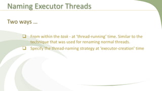 Naming Executor Threads
 From within the task - at ‘thread-running’ time. Similar to the
technique that was used for renaming normal threads.
 Specify the thread-naming strategy at ‘executor-creation’ time
Two ways …
 
