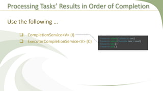 Processing Tasks’ Results in Order of Completion
 CompletionService<V> (I)
 ExecutorCompletionService<V> (C)
Use the following …
Future<V> submit (Callable<V> task)
Future<V> submit (Runnable task, V result)
Future<V> take ( )
Future<V> poll ( )
 