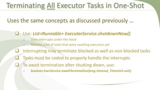 Terminating All Executor Tasks in One-Shot
 Use: List<Runnable> ExecutorService.shutdownNow()
o Uses interrupts under the hood
o Returns a list of tasks that were awaiting execution yet
 Interrupting may terminate blocked as well as non-blocked tasks
 Tasks must be coded to properly handle the interrupts
 To await termination after shutting down, use:
o boolean ExecService.awaitTermination(long timeout, TimeUnit unit)
Uses the same concepts as discussed previously …
 