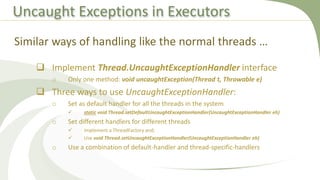 Uncaught Exceptions in Executors
 Implement Thread.UncaughtExceptionHandler interface
o Only one method: void uncaughtException(Thread t, Throwable e)
 Three ways to use UncaughtExceptionHandler:
o Set as default handler for all the threads in the system
 static void Thread.setDefaultUncaughtExceptionHandler(UncaughtExceptionHandler eh)
o Set different handlers for different threads
 Implement a ThreadFactory and;
 Use void Thread.setUncaughtExceptionHandler(UncaughtExceptionHandler eh)
o Use a combination of default-handler and thread-specific-handlers
Similar ways of handling like the normal threads …
 