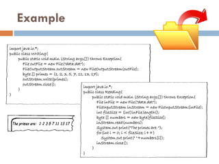 Example

import java.io.*;
public class Writing{
     public static void main (String args[]) throws Exception{
        File outFile = new File("data.dat");
        FileOutputStream outStream = new FileOutputStream(outFile);
        byte [] primes = {1, 2, 3, 5, 7, 11, 13, 17};
        outStream.write(primes);
        outStream.close();
                                            import java.io.*;
     }
                                            public class Reading{
}
                                                 public static void main (String args[]) throws Exception{
                                                    File inFile = new File("data.dat");
                                                    FileInputStream inStream = new FileInputStream(inFile);
                                                    int fileSize = (int)inFile.length();
                                                    byte [] numbers = new byte[fileSize];
                                                    inStream.read(numbers);
                                                    System.out.print("The primes are: ");
                                                    for(int i = 0; i < fileSize; i++)
                                                       System.out.print(" "+numbers[i]);
                                                    inStream.close();
                                                 }
                                            }
 