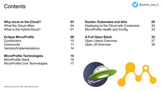Contents
2Javantura/ February 22th, 2020 / © 2020 IBM Corporation
Why move to the Cloud? 03
What the Cloud offers 04
What is the Hybrid Cloud? 07
Eclipse MicroProfile 08
Contributors 10
Community 11
Vendors/Implementations 14
MicroProfile Technologies 15
MicroProfile Stack 16
MicroProfile Core Technologies 17
Docker, Kubenetes and Istio 29
Deploying to the Cloud with Containers 30
MicroProfile Health and Config 33
A Full Open Stack 35
Open Liberty Overview 37
Open J9 Overview 38
@Jamie_Lee_C
 