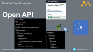 MicroProfile Core Technologies
21Javantura/ February 22th, 2020 / © 2020 IBM Corporation
Open API
A B
openapi: 3.0.0
info:
title: Deployed APIs
version: 1.0.0
servers:
- url: http://grahams-mbp-2.lan:9081/barista
paths:
/resources/brews:
post:
operationId: startCoffeeBrew
requestBody:
content:
application/json:
schema:
$ref: '#/components/schemas/CoffeeBrew'
responses:
default:
description: default response
components:
schemas:
CoffeeBrew:
type: object
properties:
type:
type: string
enum:
- ESPRESSO
- LATTE
- POUR_OVER
@Jamie_Lee_C
 