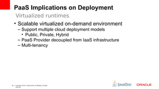 PaaS Implications on Deployment 
Virtualized runtimes 
• Scalable virtualized on-demand environment 
– Support multiple cloud deployment models 
• Public, Private, Hybrid 
– PaaS Provider decoupled from IaaS infrastructure 
– Multi-tenancy 
18 Copyright © 2012, Oracle and/or its affiliates. All rights 
reserved. 
 