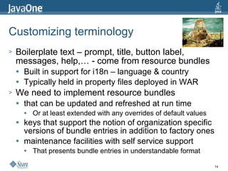 Customizing terminology  Boilerplate text – prompt, title, button label, messages, help,… - come from resource bundles Built in support for i18n – language & country Typically held in property files deployed in WAR We need to implement resource bundles that can be updated and refreshed at run time Or at least extended with any overrides of default values keys that support the notion of organization specific versions of bundle entries in addition to factory ones maintenance facilities with self service support That presents bundle entries in understandable format 