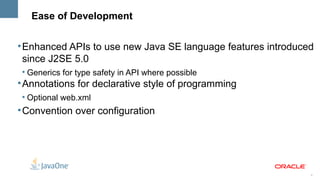 Ease of Development

l
    Enhanced APIs to use new Java SE language features introduced
    since J2SE 5.0
    l
        Generics for type safety in API where possible
l
    Annotations for declarative style of programming
    l
        Optional web.xml
l
    Convention over configuration




                                                                5
 