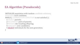 Passion for Technologyb.knopper@ncim.nl @BWKnopper
EA Algorithm (Pseudocode)
INITIALISE population with random candidate solutions;
EVALUATE each candidate;
WHILE ( TERMINATION CONDITION is not satisfied ) {
1 SELECT parents;
2 RECOMBINE pairs of parents;
3 MUTATE the resulting offspring;
4 EVALUATE new candidates;
5 SELECT individuals for the next generation;
}
Slide 56 of 68
 