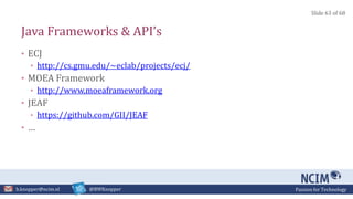 Passion for Technologyb.knopper@ncim.nl @BWKnopper
Java Frameworks & API’s
• ECJ
• http://cs.gmu.edu/~eclab/projects/ecj/
• MOEA Framework
• http://www.moeaframework.org
• JEAF
• https://github.com/GII/JEAF
• …
Slide 63 of 68
 
