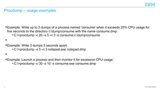Procdump – usage examples

 Example: Write up to 3 dumps of a process named 'consume' when it exceeds 20% CPU usage for
five seconds to the directory c:dumpconsume with the name consume.dmp:
• C:>procdump -c 20 -s 5 -n 3 -o consume c:dumpconsume

 Example: Write 3 dumps 5 seconds apart:
• C:>procdump -s 5 -n 3 notepad.exe notepad.dmp

 Example: Launch a process and then monitor it for excessive CPU usage:
• C:>procdump -c 30 -s 10 -x consume.exe consume.dmp

17

© 2013 IBM Corporation

 