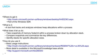 UMDH

 Where to get it:
• http://msdn.microsoft.com/en-us/library/windows/desktop/hh852363.aspx
• Part of the Windows SDK
 What is it:
–A tool that tracks and analyzes windows heap allocations within a process
 What does it let us do:
– Take snapshots of memory footprint within a process broken down by allocation stack.
– Compare snapshots and summarize the key differences.
– Identify stacks for specific allocation sizes.
 How do you use it:
– Basic usage instructions:
• http://msdn.microsoft.com/en-us/library/windows/hardware/ff558947%28v=vs.85%29.aspx
– More detail is available in this Microsoft knowledge base article:
• http://support.microsoft.com/kb/268343
–
19

© 2013 IBM Corporation

 