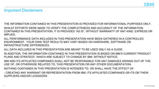Important Disclaimers
THE INFORMATION CONTAINED IN THIS PRESENTATION IS PROVIDED FOR INFORMATIONAL PURPOSES ONLY.
WHILST EFFORTS WERE MADE TO VERIFY THE COMPLETENESS AND ACCURACY OF THE INFORMATION
CONTAINED IN THIS PRESENTATION, IT IS PROVIDED “AS IS”, WITHOUT WARRANTY OF ANY KIND, EXPRESS OR
IMPLIED.
ALL PERFORMANCE DATA INCLUDED IN THIS PRESENTATION HAVE BEEN GATHERED IN A CONTROLLED
ENVIRONMENT. YOUR OWN TEST RESULTS MAY VARY BASED ON HARDWARE, SOFTWARE OR
INFRASTRUCTURE DIFFERENCES.
ALL DATA INCLUDED IN THIS PRESENTATION ARE MEANT TO BE USED ONLY AS A GUIDE.
IN ADDITION, THE INFORMATION CONTAINED IN THIS PRESENTATION IS BASED ON IBM’S CURRENT PRODUCT
PLANS AND STRATEGY, WHICH ARE SUBJECT TO CHANGE BY IBM, WITHOUT NOTICE.
IBM AND ITS AFFILIATED COMPANIES SHALL NOT BE RESPONSIBLE FOR ANY DAMAGES ARISING OUT OF THE
USE OF, OR OTHERWISE RELATED TO, THIS PRESENTATION OR ANY OTHER DOCUMENTATION.
NOTHING CONTAINED IN THIS PRESENTATION IS INTENDED TO, OR SHALL HAVE THE EFFECT OF:
- CREATING ANY WARRANT OR REPRESENTATION FROM IBM, ITS AFFILIATED COMPANIES OR ITS OR THEIR
SUPPLIERS AND/OR LICENSORS

2

© 2013 IBM Corporation

 