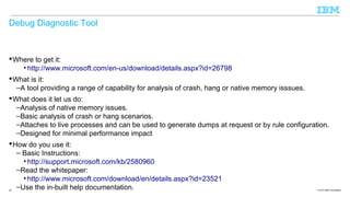 Debug Diagnostic Tool

 Where to get it:
• http://www.microsoft.com/en-us/download/details.aspx?id=26798
 What is it:
–A tool providing a range of capability for analysis of crash, hang or native memory isssues.
 What does it let us do:
–Analysis of native memory issues.
–Basic analysis of crash or hang scenarios.
–Attaches to live processes and can be used to generate dumps at request or by rule configuration.
–Designed for minimal performance impact
 How do you use it:
– Basic Instructions:
• http://support.microsoft.com/kb/2580960
–Read the whitepaper:
• http://www.microsoft.com/download/en/details.aspx?id=23521
–Use the in-built help documentation.
23

© 2013 IBM Corporation

 