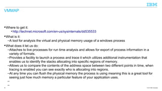 VMMAP

 Where to get it:
• http://technet.microsoft.com/en-us/sysinternals/dd535533
 What is it:
–A tool for analysis the virtual and physical memory usage of a windows process
 What does it let us do:
–Attaches to live processes for run time analysis and allows for export of process information in a
variety of formats.
–Provides a facility to launch a process and trace it which utilizes additional instrumentation that
enables us to identify the stacks allocating into specific regions of memory.
–Allows us to compare the contents of the address space between two different points in time, when
tracing is enabled you can see exactly who is allocating into regions.
–At any time you can flush the physical memory the process is using meaning this is a great tool for
seeing just how much memory a particular feature of your application uses.
–
–
39

© 2013 IBM Corporation

 