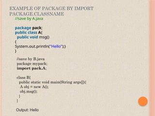 EXAMPLE OF PACKAGE BY IMPORT
PACKAGE.CLASSNAME
//save by A.java
package pack;
public class A{
public void msg()
{
System.out.println("Hello");}
}
//save by B.java
package mypack;
import pack.A;
class B{
public static void main(String args[]){
A obj = new A();
obj.msg();
}
}
Output: Hello
 