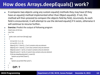 JAVA Programming
It compares two objects using any custom equals() methods they may have (if they
have an equals() method implemented other than Object.equals()). If not, this
method will then proceed to compare the objects field by field, recursively. As each
field is encountered, it will attempt to use the derived equals() if it exists, otherwise it
will continue to recurse further..
Exercise: Predict the output of following program
import java.util.Arrays;
class Test
{
public static void main (String[] args)
{
int inarr1[] = {1, 2, 3};
int inarr2[] = {1, 2, 3};
Object[] arr1 = {inarr1}; // arr1 contains only one element
Object[] arr2 = {inarr2}; // arr2 also contains only one element
Object[] outarr1 = {arr1}; // outarr1 contains only one element
Object[] outarr2 = {arr2}; // outarr2 also contains only one element
if (Arrays.deepEquals(outarr1, outarr2))
System.out.println("Same");
else
System.out.println("Not same");
}
}
}
How does Arrays.deepEquals() work?
December 8, 2022
Department of CSE, NCCE, Israna Panipat 12
O/P: ?
 