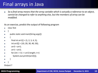 JAVA Programming
So a final array means that the array variable which is actually a reference to an object,
cannot be changed to refer to anything else, but the members of array can be
modified.
As an exercise, predict the output of following program
class Test
{
public static void main(String args[])
{
final int arr1[] = {1, 2, 3, 4, 5};
int arr2[] = {10, 20, 30, 40, 50};
arr2 = arr1;
arr1 = arr2;
for (int i = 0; i < arr2.length; i++)
System.out.println(arr2[i]);
}
}
Output:?
Final arrays in Java
December 8, 2022
Department of CSE, NCCE, Israna Panipat 15
 