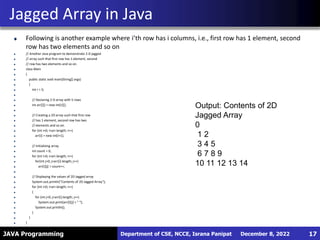 JAVA Programming
Following is another example where i’th row has i columns, i.e., first row has 1 element, second
row has two elements and so on
// Another Java program to demonstrate 2-D jagged
// array such that first row has 1 element, second
// row has two elements and so on.
class Main
{
public static void main(String[] args)
{
int r = 5;
// Declaring 2-D array with 5 rows
int arr[][] = new int[r][];
// Creating a 2D array such that first row
// has 1 element, second row has two
// elements and so on.
for (int i=0; i<arr.length; i++)
arr[i] = new int[i+1];
// Initializing array
int count = 0;
for (int i=0; i<arr.length; i++)
for(int j=0; j<arr[i].length; j++)
arr[i][j] = count++;
// Displaying the values of 2D Jagged array
System.out.println("Contents of 2D Jagged Array");
for (int i=0; i<arr.length; i++)
{
for (int j=0; j<arr[i].length; j++)
System.out.print(arr[i][j] + " ");
System.out.println();
}
}
}
Jagged Array in Java
December 8, 2022
Department of CSE, NCCE, Israna Panipat 17
Output: Contents of 2D
Jagged Array
0
1 2
3 4 5
6 7 8 9
10 11 12 13 14
 