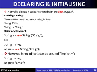 JAVA Programming
 Normally, objects in Java are created with the new keyword..
Creating a String:
There are two ways to create string in Java:
String literal
String s = “Craig”;
Using new keyword
String s = new String (“Craig”);
OR
String name;
name = new String("Craig");
 However, String objects can be created "implicitly":
String name;
name = "Craig";
DECLARING & INITIALISING
December 8, 2022
Department of CSE, NCCE, Israna Panipat 22
 