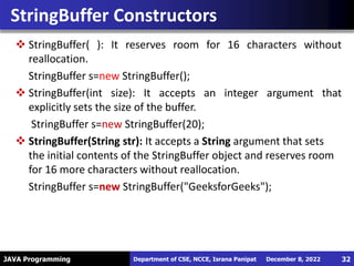 JAVA Programming
 StringBuffer( ): It reserves room for 16 characters without
reallocation.
StringBuffer s=new StringBuffer();
 StringBuffer(int size): It accepts an integer argument that
explicitly sets the size of the buffer.
StringBuffer s=new StringBuffer(20);
 StringBuffer(String str): It accepts a String argument that sets
the initial contents of the StringBuffer object and reserves room
for 16 more characters without reallocation.
StringBuffer s=new StringBuffer("GeeksforGeeks");
StringBuffer Constructors
December 8, 2022
Department of CSE, NCCE, Israna Panipat 32
 