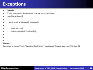 JAVA Programming
Example :
// Java program to demonstrate how exception is thrown.
class ThrowsExecp{
public static void main(String args[]){
String str = null;
System.out.println(str.length());
}
}
Output:
Exception in thread "main" java.lang.NullPointerException at ThrowsExecp.main(File.java:8)
Exceptions
December 8, 2022
Department of CSE, NCCE, Israna Panipat 48
 