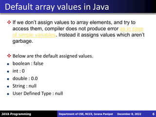JAVA Programming
 If we don’t assign values to array elements, and try to
access them, compiler does not produce error as in case
of simple variables. Instead it assigns values which aren’t
garbage.
 Below are the default assigned values.
boolean : false
int : 0
double : 0.0
String : null
User Defined Type : null
Default array values in Java
December 8, 2022
Department of CSE, NCCE, Israna Panipat 6
 
