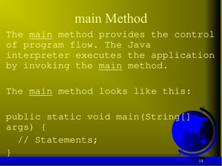14
main Method
The main method provides the control
of program flow. The Java
interpreter executes the application
by invoking the main method.
The main method looks like this:
public static void main(String[]
args) {
// Statements;
}
 