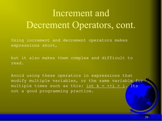 39
Increment and
Decrement Operators, cont.
Using increment and decrement operators makes
expressions short,
but it also makes them complex and difficult to
read.
Avoid using these operators in expressions that
modify multiple variables, or the same variable for
multiple times such as this: int k = ++i + i. Its
not a good programming practice.
 